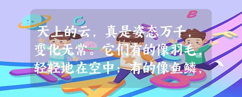 天上的云,真是姿态万千,变化无常。它们有的像羽毛,轻轻地在空中;有的像鱼鳞,一片片整整齐齐地排列着;有的像羊群,来来去去; 天上的云,真是姿态万千,变化无常。它们有的像羽毛,轻轻地在空中;有的像鱼鳞,一片片整整齐齐地排列着;有的像羊群,来来去去;