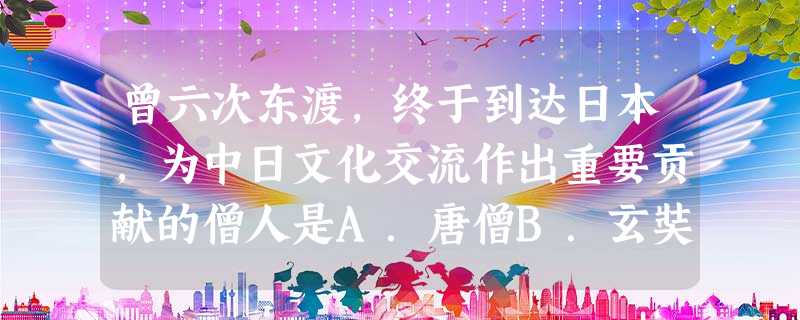 曾六次东渡,终于到达日本,为中日文化交流作出重要贡献的僧人是A.唐僧B.玄奘C.戒贤D.鉴真 曾六次东渡,终于到达日本,为中日文化交流作出重要贡献的僧人是A.唐僧B.玄奘C.戒贤D.鉴真