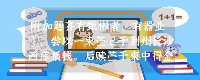 附加题齐有甄彬者,有器业①。尝以一束苎②于荆州长沙西库质钱。后赎苎于束中得金五两以手巾裹之。彬得金,送还西库。道人大惊曰:“近有人以金质③钱,时遽未之 附加题齐有甄彬者,有器业①。尝以一束苎②于荆州长沙西库质钱。后赎苎于束中得金五两以手巾裹之。彬得金,送还西库。道人大惊曰:“近有人以金质③钱,时遽未之