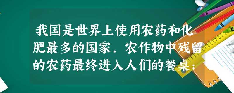 我国是世界上使用农药和化肥最多的国家,农作物中残留的农药最终进入人们的餐桌;大量工业废水未经处理直接排放,已造成50%以上的河流、湖泊受到严重污染,白鳍豚、江豚 我国是世界上使用农药和化肥最多的国家,农作物中残留的农药最终进入人们的餐桌;大量工业废水未经处理直接排放,已造成50%以上的河流、湖泊受到严重污染,白鳍豚、江豚