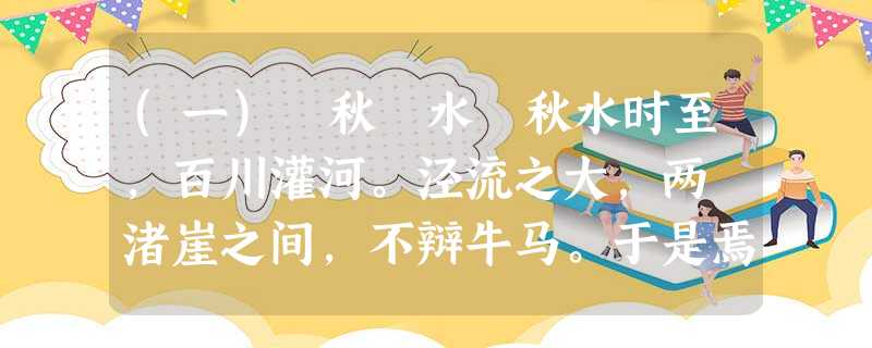 (一) 秋 水 秋水时至,百川灌河。泾流之大,两涘渚崖之间,不辩牛马。于是焉,河伯欣然自喜,以天下之美为尽在己。顺流而东行 (一) 秋 水 秋水时至,百川灌河。泾流之大,两涘渚崖之间,不辩牛马。于是焉,河伯欣然自喜,以天下之美为尽在己。顺流而东行
