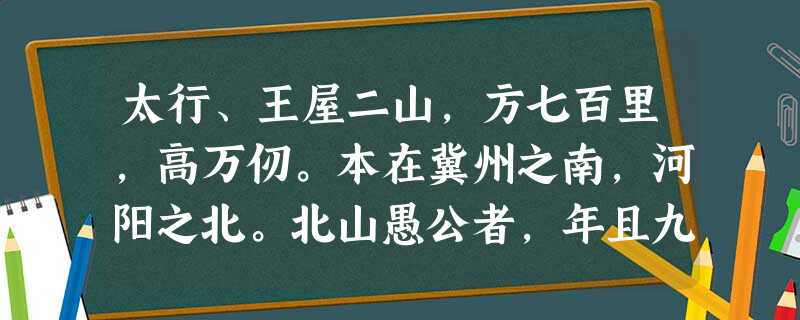 太行、王屋二山,方七百里,高万仞。本在冀州之南,河阳之北。北山愚公者,年且九十,面山而居。惩山北之塞,出入之迂也,聚室而 太行、王屋二山,方七百里,高万仞。本在冀州之南,河阳之北。北山愚公者,年且九十,面山而居。惩山北之塞,出入之迂也,聚室而