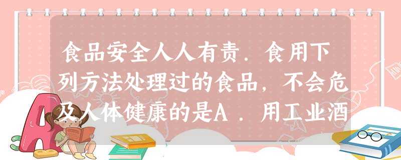 食品安全人人有责.食用下列方法处理过的食品,不会危及人体健康的是A.用工业酒精配制的饮用酒B.在浑浊的井水中加入大量的明矾澄清C.用甲醛浸泡的海鲜D.用 食品安全人人有责.食用下列方法处理过的食品,不会危及人体健康的是A.用工业酒精配制的饮用酒B.在浑浊的井水中加入大量的明矾澄清C.用甲醛浸泡的海鲜D.用