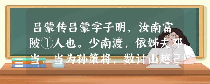 吕蒙传吕蒙字子明,汝南富陂①人也。少南渡,依姊夫邓当。当为孙策将,数讨山越②。蒙年十五六,窃③随当击贼,当顾见大惊,呵叱不能禁止。归以告蒙母,母恚④欲罚之,蒙曰 吕蒙传吕蒙字子明,汝南富陂①人也。少南渡,依姊夫邓当。当为孙策将,数讨山越②。蒙年十五六,窃③随当击贼,当顾见大惊,呵叱不能禁止。归以告蒙母,母恚④欲罚之,蒙曰