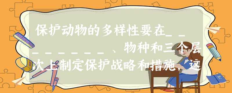 保护动物的多样性要在________、物种和三个层次上制定保护战略和措施,这些措施包括保护、保护和___________。 保护动物的多样性要在________、物种和三个层次上制定保护战略和措施,这些措施包括保护、保护和___________。