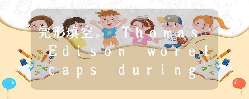 完形填空。 Thomas Edison wore1 caps during his life,2thinking caps, the caps of ma 完形填空。 Thomas Edison wore1 caps during his life,2thinking caps, the caps of ma
