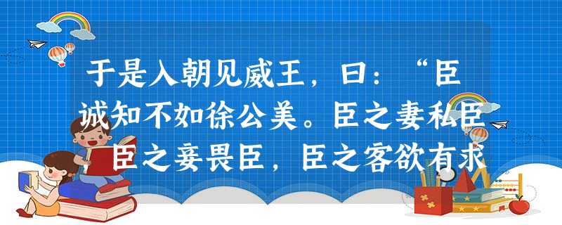 于是入朝见威王,曰:“臣诚知不如徐公美。臣之妻私臣,臣之妾畏臣,臣之客欲有求于臣,皆以美于徐公。今齐地方千里,百二十城,宫妇左 于是入朝见威王,曰:“臣诚知不如徐公美。臣之妻私臣,臣之妾畏臣,臣之客欲有求于臣,皆以美于徐公。今齐地方千里,百二十城,宫妇左