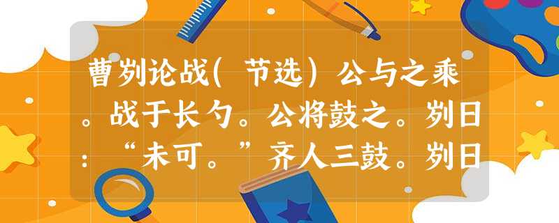 曹刿论战(节选)公与之乘。战于长勺。公将鼓之。刿日:“未可。”齐人三鼓。刿日:“可矣。”齐师败绩。公将驰之。刿日:“未可。”下视其辙,登轼而望之,日:“可矣。” 曹刿论战(节选)公与之乘。战于长勺。公将鼓之。刿日:“未可。”齐人三鼓。刿日:“可矣。”齐师败绩。公将驰之。刿日:“未可。”下视其辙,登轼而望之,日:“可矣。”