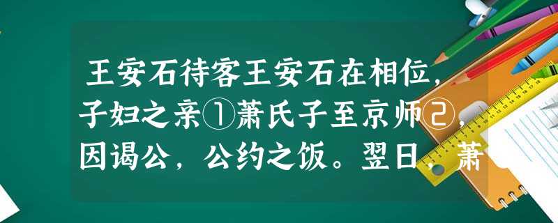 王安石待客王安石在相位,子妇之亲①萧氏子至京师②,因谒公,公约之饭。翌日,萧氏子盛服而往,意为公必盛馔③。日过午,觉饥甚 王安石待客王安石在相位,子妇之亲①萧氏子至京师②,因谒公,公约之饭。翌日,萧氏子盛服而往,意为公必盛馔③。日过午,觉饥甚