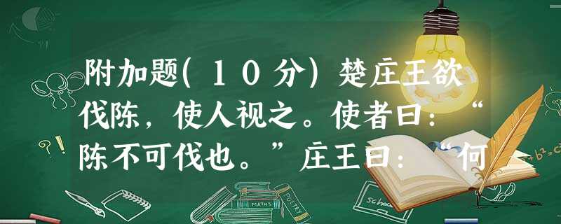 附加题(10分)楚庄王欲伐陈,使人视之。使者曰:“陈不可伐也。”庄王曰:“何故?” 对曰:“其城郭高,沟壑深,畜积多 附加题(10分)楚庄王欲伐陈,使人视之。使者曰:“陈不可伐也。”庄王曰:“何故?” 对曰:“其城郭高,沟壑深,畜积多