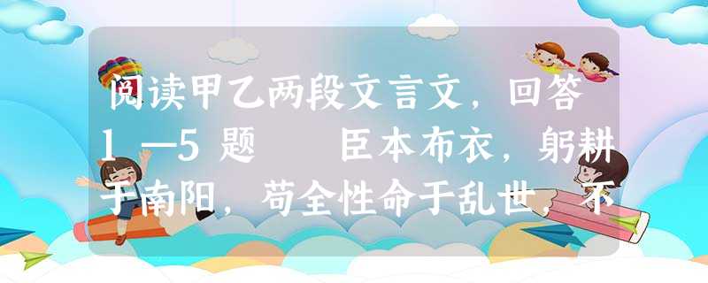 阅读甲乙两段文言文,回答1—5题 臣本布衣,躬耕于南阳,苟全性命于乱世,不求闻达于诸侯。先帝不以臣卑鄙,猥自枉屈,三顾臣于草庐之中,咨臣以当世之事 阅读甲乙两段文言文,回答1—5题 臣本布衣,躬耕于南阳,苟全性命于乱世,不求闻达于诸侯。先帝不以臣卑鄙,猥自枉屈,三顾臣于草庐之中,咨臣以当世之事
