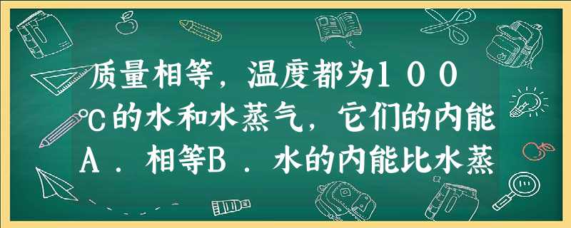 质量相等,温度都为100℃的水和水蒸气,它们的内能A.相等B.水的内能比水蒸气的内能大C.水蒸气的内能比水的内能大D.无法确定 质量相等,温度都为100℃的水和水蒸气,它们的内能A.相等B.水的内能比水蒸气的内能大C.水蒸气的内能比水的内能大D.无法确定
