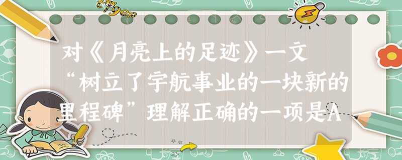 对《月亮上的足迹》一文 “树立了宇航事业的一块新的里程碑”理解正确的一项是A.指在月球上立起了一块纪念碑。B.指在月球上做了一个标记。C.指树起了一块写有宇 对《月亮上的足迹》一文 “树立了宇航事业的一块新的里程碑”理解正确的一项是A.指在月球上立起了一块纪念碑。B.指在月球上做了一个标记。C.指树起了一块写有宇