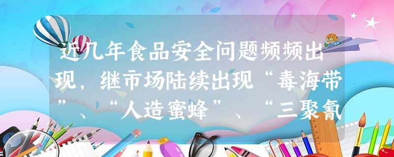 近几年食品安全问题频频出现,继市场陆续出现“毒海带”、“人造蜜蜂”、“三聚氰胺奶粉”等问题食品后,今年3月15日,央视在3.15消费者权益日又曝光了 近几年食品安全问题频频出现,继市场陆续出现“毒海带”、“人造蜜蜂”、“三聚氰胺奶粉”等问题食品后,今年3月15日,央视在3.15消费者权益日又曝光了