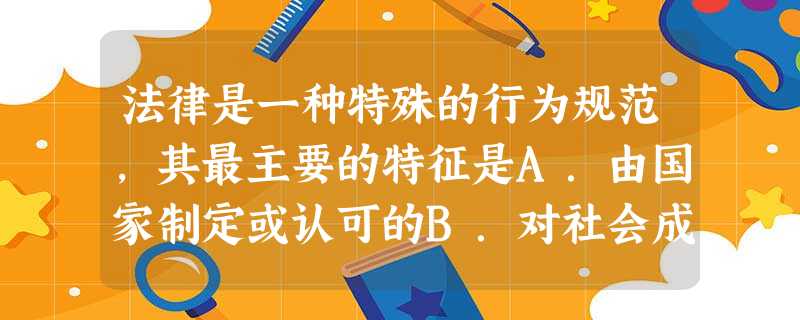 法律是一种特殊的行为规范,其最主要的特征是A.由国家制定或认可的B.对社会成员具有普遍约束力C.只对人们的行为进行调整D.以国家强制力保证实施 法律是一种特殊的行为规范,其最主要的特征是A.由国家制定或认可的B.对社会成员具有普遍约束力C.只对人们的行为进行调整D.以国家强制力保证实施
