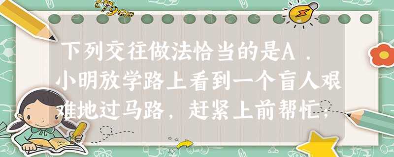 下列交往做法恰当的是A.小明放学路上看到一个盲人艰难地过马路,赶紧上前帮忙;B.马路上遇到迷路的陌生人问路,不予理会;C.小林在公交车上看到有老年人上车 下列交往做法恰当的是A.小明放学路上看到一个盲人艰难地过马路,赶紧上前帮忙;B.马路上遇到迷路的陌生人问路,不予理会;C.小林在公交车上看到有老年人上车