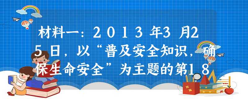 材料一:2013年3月25日,以“普及安全知识,确保生命安全”为主题的第18个全国中小学生安全教育日主题活动在北京启动。各地围绕这一主题开展了丰富多彩的安全教育 材料一:2013年3月25日,以“普及安全知识,确保生命安全”为主题的第18个全国中小学生安全教育日主题活动在北京启动。各地围绕这一主题开展了丰富多彩的安全教育
