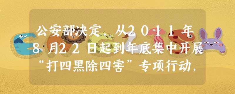 公安部决定,从2011年8月22日起到年底集中开展“打四黑除四害”专项行动,将非法经营的组织者、经营者、获利者挖出来,斩断“四黑四害”违法犯罪活动的利益链条。要 公安部决定,从2011年8月22日起到年底集中开展“打四黑除四害”专项行动,将非法经营的组织者、经营者、获利者挖出来,斩断“四黑四害”违法犯罪活动的利益链条。要