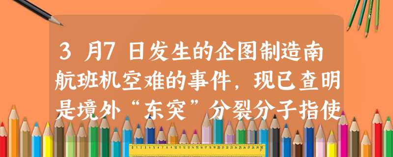 3月7日发生的企图制造南航班机空难的事件,现已查明是境外“东突”分裂分子指使实施的一起严重破坏活动。我有关部门及时采取措施,在不到一周的时间内,就抓 3月7日发生的企图制造南航班机空难的事件,现已查明是境外“东突”分裂分子指使实施的一起严重破坏活动。我有关部门及时采取措施,在不到一周的时间内,就抓