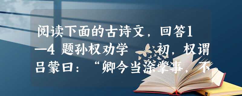 阅读下面的古诗文,回答1—4题孙权劝学 初,权谓吕蒙曰:“卿今当涂掌事,不可不学!”蒙辞以军中多务。权曰:“孤岂欲卿治经为博士 阅读下面的古诗文,回答1—4题孙权劝学 初,权谓吕蒙曰:“卿今当涂掌事,不可不学!”蒙辞以军中多务。权曰:“孤岂欲卿治经为博士