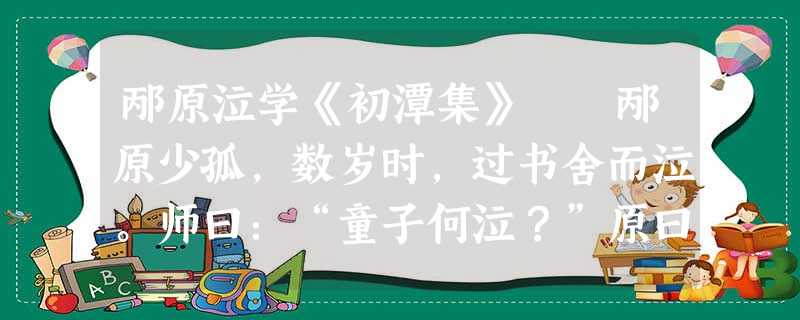 邴原泣学《初潭集》 邴原少孤,数岁时,过书舍而泣。师曰:“童子何泣?”原曰:“孤者易伤,贫者易感 邴原泣学《初潭集》 邴原少孤,数岁时,过书舍而泣。师曰:“童子何泣?”原曰:“孤者易伤,贫者易感