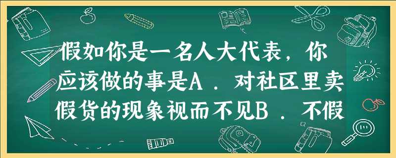 假如你是一名人大代表,你应该做的事是A.对社区里卖假货的现象视而不见B.不假思索,在选票上随意画圈C.在人代会上一言不发D.调查民意,搜集信息,认真整理, 假如你是一名人大代表,你应该做的事是A.对社区里卖假货的现象视而不见B.不假思索,在选票上随意画圈C.在人代会上一言不发D.调查民意,搜集信息,认真整理,