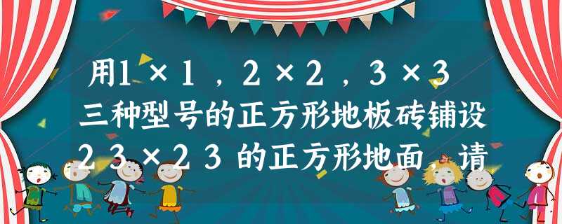 用1×1,2×2,3×3三种型号的正方形地板砖铺设23×23的正方形地面,请你设计一种辅设方案,使得1×1的地板砖只用一块.请你证明:只用2×2,3 用1×1,2×2,3×3三种型号的正方形地板砖铺设23×23的正方形地面,请你设计一种辅设方案,使得1×1的地板砖只用一块.请你证明:只用2×2,3