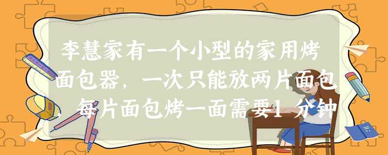 李慧家有一个小型的家用烤面包器,一次只能放两片面包,每片面包烤一面需要1分钟,要烤另一面,就得取出面包片,把它翻过来,然后再放回烤面包器中.一天 李慧家有一个小型的家用烤面包器,一次只能放两片面包,每片面包烤一面需要1分钟,要烤另一面,就得取出面包片,把它翻过来,然后再放回烤面包器中.一天