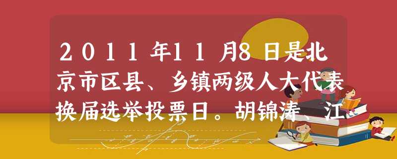 2011年11月8日是北京市区县、乡镇两级人大代表换届选举投票日。胡锦涛、江泽民、吴邦国、温家宝、贾庆林等分别在各自选区参加投票或委托他人投票,选举所在地的区级 2011年11月8日是北京市区县、乡镇两级人大代表换届选举投票日。胡锦涛、江泽民、吴邦国、温家宝、贾庆林等分别在各自选区参加投票或委托他人投票,选举所在地的区级