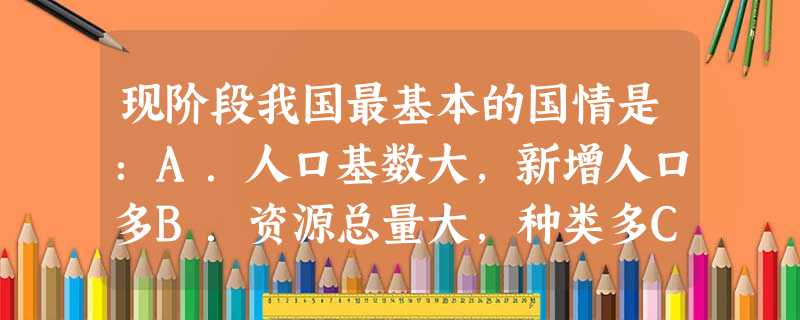 现阶段我国最基本的国情是:A.人口基数大,新增人口多B.资源总量大,种类多C.我国已经进入发达国家行列D.处于并将长期处于社会主义初级阶段 现阶段我国最基本的国情是:A.人口基数大,新增人口多B.资源总量大,种类多C.我国已经进入发达国家行列D.处于并将长期处于社会主义初级阶段