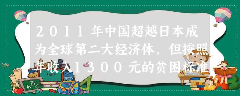 2011年中国超越日本成为全球第二大经济体,但按照年收入1300元的贫困标准衡量,日本人均国内生产总值排在世界前列,我国则位列全球100为之后。仅我国农村 2011年中国超越日本成为全球第二大经济体,但按照年收入1300元的贫困标准衡量,日本人均国内生产总值排在世界前列,我国则位列全球100为之后。仅我国农村