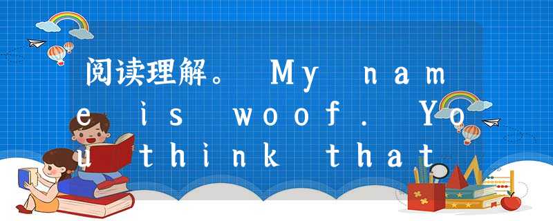 阅读理解。 My name is woof. You think that we have a great life, right? Wrong! I 阅读理解。 My name is woof. You think that we have a great life, right? Wrong! I