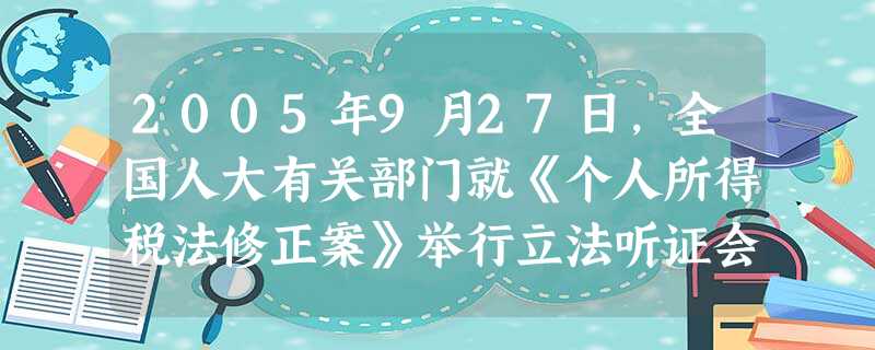 2005年9月27日,全国人大有关部门就《个人所得税法修正案》举行立法听证会,广泛听取包括广大工薪收入者在内的社会各方面的意见和建议。举行这 2005年9月27日,全国人大有关部门就《个人所得税法修正案》举行立法听证会,广泛听取包括广大工薪收入者在内的社会各方面的意见和建议。举行这