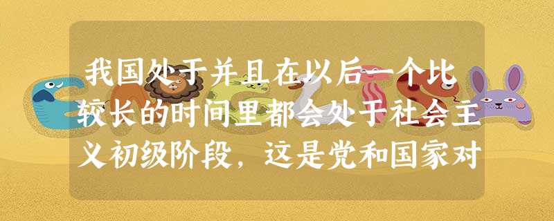 我国处于并且在以后一个比较长的时间里都会处于社会主义初级阶段,这是党和国家对我国现实国情的把握,是制定正确建设路线的理论基础。请问社会主义初级阶段这 我国处于并且在以后一个比较长的时间里都会处于社会主义初级阶段,这是党和国家对我国现实国情的把握,是制定正确建设路线的理论基础。请问社会主义初级阶段这