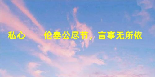 私心 伦奉公尽节,言事无所依违。诸子或时谏止,辄叱遣之,吏人奏记及便宜者,亦并封上,其无私若此。性质 私心 伦奉公尽节,言事无所依违。诸子或时谏止,辄叱遣之,吏人奏记及便宜者,亦并封上,其无私若此。性质