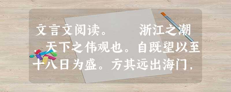 文言文阅读。 浙江之潮,天下之伟观也。自既望以至十八日为盛。方其远出海门,仅如银线;既而渐近,则玉城雪 岭际天而来,大声如雷霆,震撼激射,吞天沃 文言文阅读。 浙江之潮,天下之伟观也。自既望以至十八日为盛。方其远出海门,仅如银线;既而渐近,则玉城雪 岭际天而来,大声如雷霆,震撼激射,吞天沃