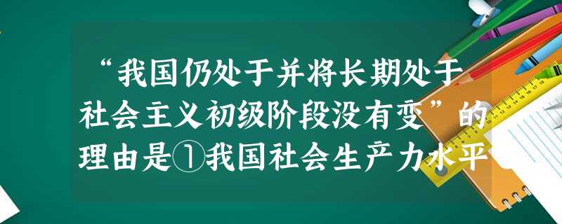 “我国仍处于并将长期处于社会主义初级阶段没有变”的理由是①我国社会生产力水平还比较低②我国社会主义具体制度还不够完善③我国的科技水平、民族文化素质还 “我国仍处于并将长期处于社会主义初级阶段没有变”的理由是①我国社会生产力水平还比较低②我国社会主义具体制度还不够完善③我国的科技水平、民族文化素质还