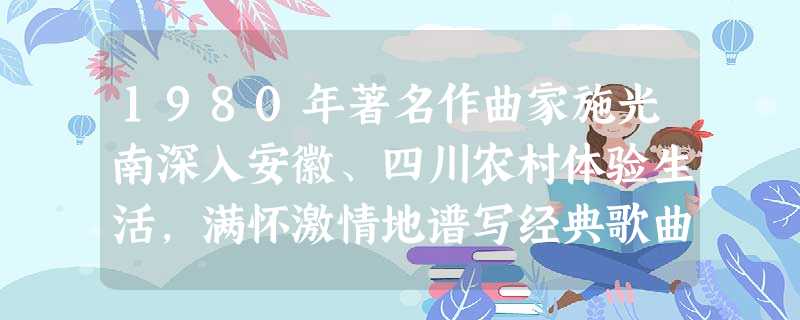 1980年著名作曲家施光南深入安徽、四川农村体验生活,满怀激情地谱写经典歌曲《在希望的田野上》。他选择赴上述农村体验生活的最主要理由是A.当地山川峻美,风景秀丽 1980年著名作曲家施光南深入安徽、四川农村体验生活,满怀激情地谱写经典歌曲《在希望的田野上》。他选择赴上述农村体验生活的最主要理由是A.当地山川峻美,风景秀丽