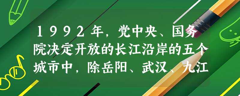 1992年,党中央、国务院决定开放的长江沿岸的五个城市中,除岳阳、武汉、九江、芜湖外,另一个重要城市是 A.南京B.重庆C.宜昌D.昆明 1992年,党中央、国务院决定开放的长江沿岸的五个城市中,除岳阳、武汉、九江、芜湖外,另一个重要城市是 A.南京B.重庆C.宜昌D.昆明
