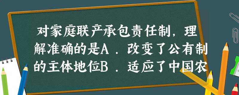对家庭联产承包责任制,理解准确的是A.改变了公有制的主体地位B.适应了中国农村的生产力发展水平C.是农村经济体制改革的最高形式D.鼓励自给自足的小农经济 对家庭联产承包责任制,理解准确的是A.改变了公有制的主体地位B.适应了中国农村的生产力发展水平C.是农村经济体制改革的最高形式D.鼓励自给自足的小农经济