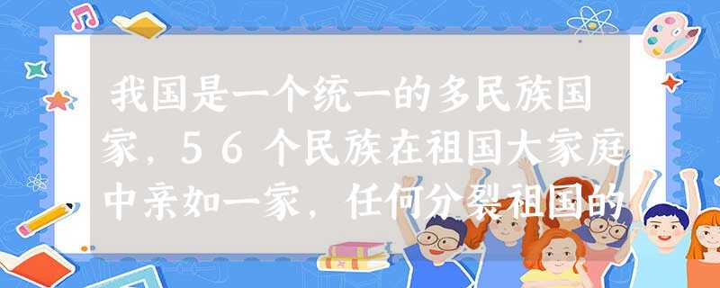 我国是一个统一的多民族国家,56个民族在祖国大家庭中亲如一家,任何分裂祖国的行为都是对祖国利益的最大侵害。2008年3月14日,境内外“藏独”分裂势力在西 我国是一个统一的多民族国家,56个民族在祖国大家庭中亲如一家,任何分裂祖国的行为都是对祖国利益的最大侵害。2008年3月14日,境内外“藏独”分裂势力在西