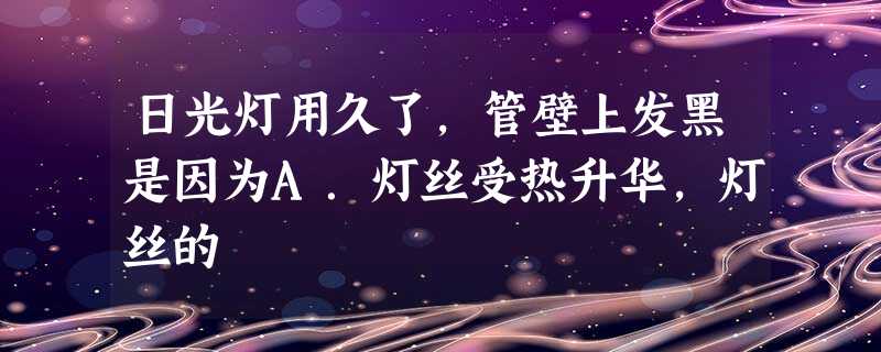 日光灯用久了,管壁上发黑是因为A.灯丝受热升华,灯丝的 日光灯用久了,管壁上发黑是因为A.灯丝受热升华,灯丝的