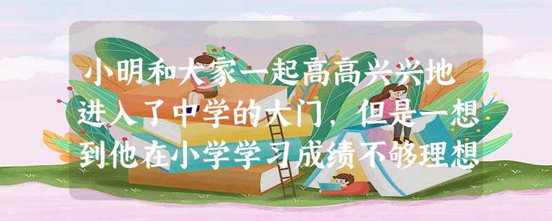 小明和大家一起高高兴兴地进入了中学的大门,但是一想到他在小学学习成绩不够理想,自身还有些坏毛病,他就像泄了气的皮球,没有了自信。如果你是他的同学,你 小明和大家一起高高兴兴地进入了中学的大门,但是一想到他在小学学习成绩不够理想,自身还有些坏毛病,他就像泄了气的皮球,没有了自信。如果你是他的同学,你