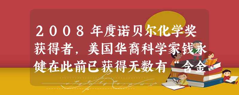 2008年度诺贝尔化学奖获得者,美国华裔科学家钱永健在此前已获得无数有“含金量”的专业奖项,其中包括2004年获得的有“诺贝尔指针”之称的沃尔夫医学 2008年度诺贝尔化学奖获得者,美国华裔科学家钱永健在此前已获得无数有“含金量”的专业奖项,其中包括2004年获得的有“诺贝尔指针”之称的沃尔夫医学