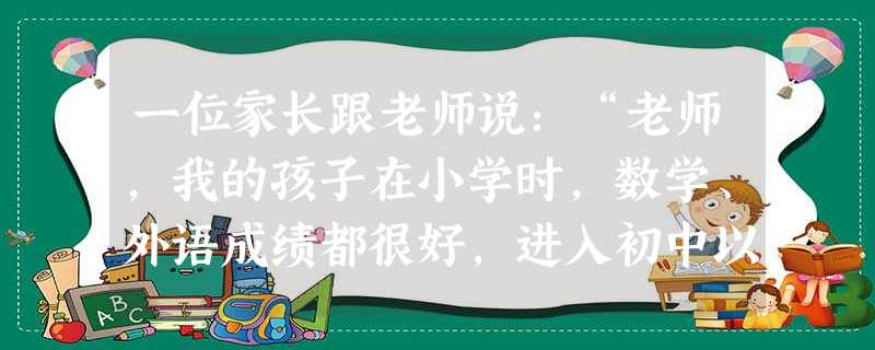 一位家长跟老师说:“老师,我的孩子在小学时,数学、外语成绩都很好,进入初中以后,他学习也很努力,但考试成绩却让我感到吃惊,数学70分,外语60分。像 一位家长跟老师说:“老师,我的孩子在小学时,数学、外语成绩都很好,进入初中以后,他学习也很努力,但考试成绩却让我感到吃惊,数学70分,外语60分。像