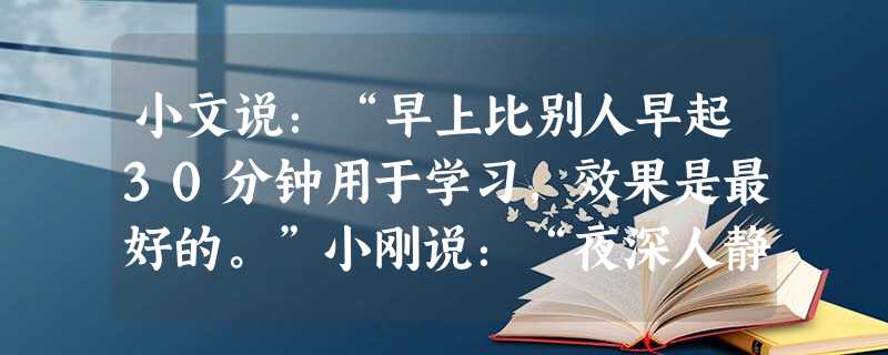 小文说:“早上比别人早起30分钟用于学习,效果是最好的。”小刚说:“夜深人静时看书学习才是最好的。”小军说:“午饭后看书,温习上午课堂的知识才是 小文说:“早上比别人早起30分钟用于学习,效果是最好的。”小刚说:“夜深人静时看书学习才是最好的。”小军说:“午饭后看书,温习上午课堂的知识才是