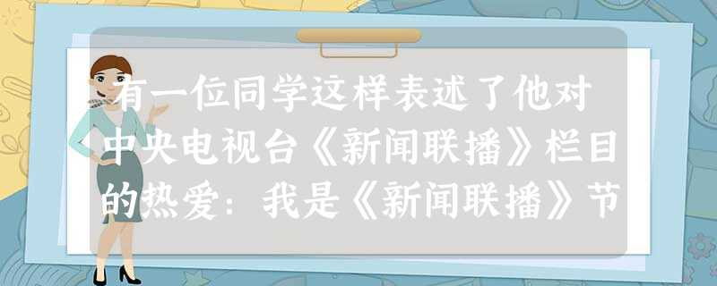 有一位同学这样表述了他对中央电视台《新闻联播》栏目的热爱:我是《新闻联播》节目的忠实观众,它让我了解到许多国际国内大事,每天我都准时收看,作一些必要 有一位同学这样表述了他对中央电视台《新闻联播》栏目的热爱:我是《新闻联播》节目的忠实观众,它让我了解到许多国际国内大事,每天我都准时收看,作一些必要