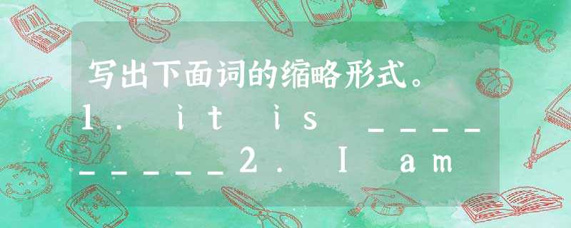 写出下面词的缩略形式。 1. it is _________2. I am _________3. She is _____ 写出下面词的缩略形式。 1. it is _________2. I am _________3. She is _____