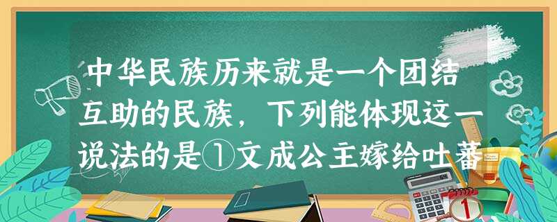 中华民族历来就是一个团结互助的民族,下列能体现这一说法的是①文成公主嫁给吐蕃首领松赞干布,唐朝实行“和亲”政策②东部沿海省市在经济、文化建设等方面给西部少数民族 中华民族历来就是一个团结互助的民族,下列能体现这一说法的是①文成公主嫁给吐蕃首领松赞干布,唐朝实行“和亲”政策②东部沿海省市在经济、文化建设等方面给西部少数民族
