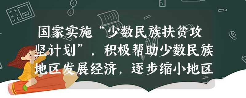 国家实施“少数民族扶贫攻坚计划”,积极帮助少数民族地区发展经济,逐步缩小地区发展差距。这些做法表明了A.我国实行民族区域自治政策B.优先发展少数民族地区经济的政 国家实施“少数民族扶贫攻坚计划”,积极帮助少数民族地区发展经济,逐步缩小地区发展差距。这些做法表明了A.我国实行民族区域自治政策B.优先发展少数民族地区经济的政